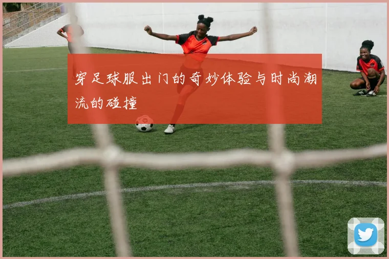 穿足球服出门的奇妙体验与时尚潮流的碰撞