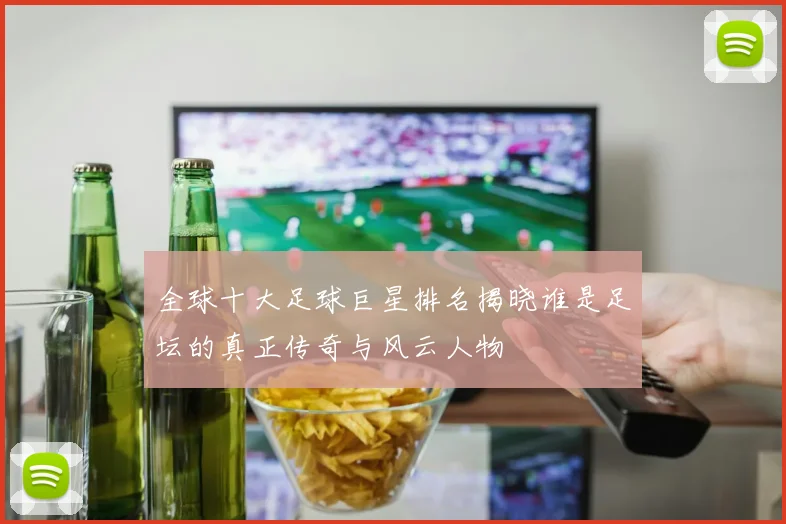 全球十大足球巨星排名揭晓谁是足坛的真正传奇与风云人物