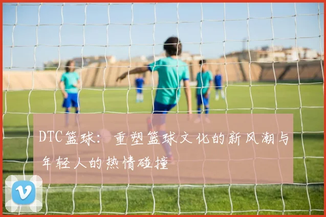 DTC篮球：重塑篮球文化的新风潮与年轻人的热情碰撞