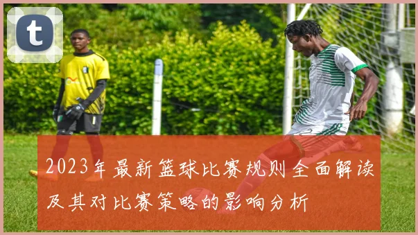 2023年最新篮球比赛规则全面解读及其对比赛策略的影响分析