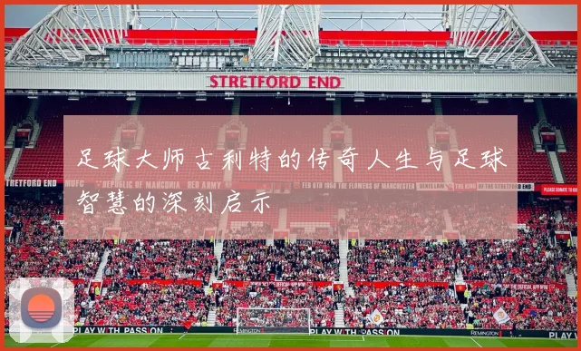 足球大师古利特的传奇人生与足球智慧的深刻启示