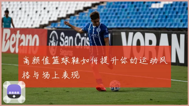 高颜值篮球鞋如何提升你的运动风格与场上表现